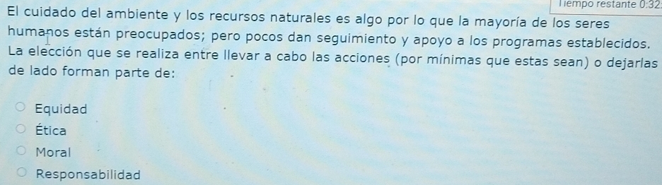 Tempo restante 0:32
El cuidado del ambiente y los recursos naturales es algo por lo que la mayoría de los seres
humanos están preocupados; pero pocos dan seguimiento y apoyo a los programas establecidos.
La elección que se realiza entre llevar a cabo las acciones (por mínimas que estas sean) o dejarlas
de lado forman parte de:
Equidad
Ética
Moral
Responsabilidad