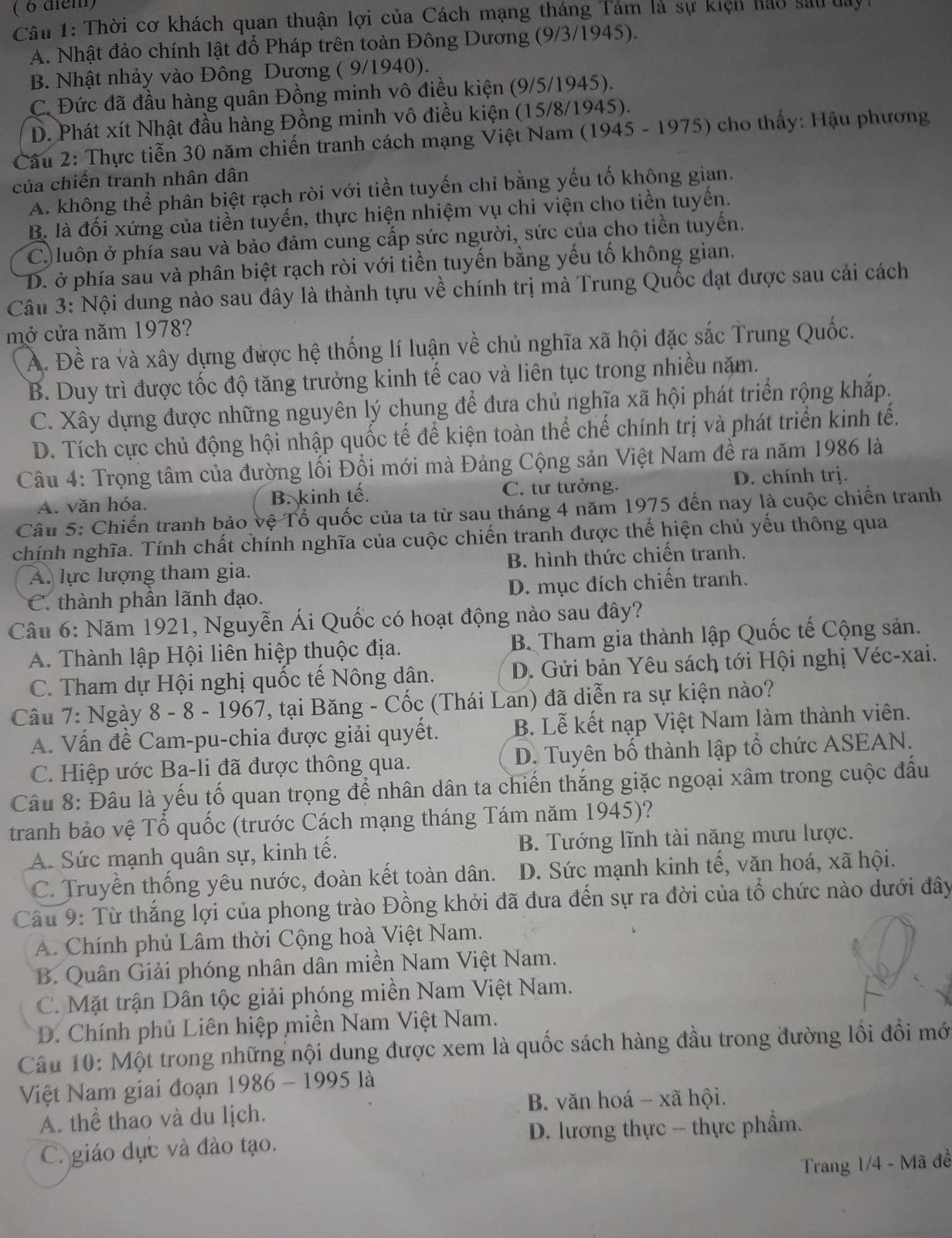 Thời cơ khách quan thuận lợi của Cách mạng tháng Tám là sự kiện hảo sau day
A. Nhật đảo chính lật đổ Pháp trên toàn Đông Dương (9/3/1945).
B. Nhật nhảy vào Đông Dương ( 9/1940).
C. Đức đã đầu hàng quân Đồng minh vô điều kiện (9/5/1945).
D. Phát xít Nhật đầu hàng Đồng minh vô điều kiện (15/8/1945).
Cầu 2: Thực tiễn 30 năm chiến tranh cách mạng Việt Nam (1945 - 1975) cho thấy: Hậu phương
của chiến tranh nhân dân
A. không thể phân biệt rạch ròi với tiền tuyến chỉ bằng yếu tố không gian.
B. là đối xứng của tiền tuyến, thực hiện nhiệm vụ chi viện cho tiền tuyến.
C.)luôn ở phía sau và bảo đảm cung cấp sức người, sức của cho tiền tuyến.
D. ở phía sau và phân biệt rạch ròi với tiền tuyến bằng yếu tố không gian.
Câu 3: Nội dung nào sau đây là thành tựu về chính trị mà Trung Quốc đạt được sau cải cách
mở cửa năm 1978?
A. Đề ra và xây dựng được hệ thống lí luận về chủ nghĩa xã hội đặc sắc Trung Quốc.
B. Duy trì được tốc độ tăng trưởng kinh tế cao và liên tục trong nhiều năm.
C. Xây dựng được những nguyên lý chung để đưa chủ nghĩa xã hội phát triển rộng khắp.
D. Tích cực chủ động hội nhập quốc tế để kiện toàn thể chế chính trị và phát triển kinh tế.
Câu 4: Trọng tâm của đường lối Đổi mới mà Đảng Cộng sản Việt Nam đề ra năm 1986 là
A. văn hóa. B. kinh tế. C. tư tưởng. D. chính trị.
Câu 5: Chiến tranh bảo vệ Tổ quốc của ta từ sau tháng 4 năm 1975 đến nay là cuộc chiến tranh
chính nghĩa. Tính chất chính nghĩa của cuộc chiến tranh được thể hiện chủ yếu thông qua
A. lực lượng tham gia. B. hình thức chiến tranh.
C. thành phần lãnh đạo. D. mục đích chiến tranh.
Câu 6: Năm 1921, Nguyễn Ái Quốc có hoạt động nào sau đây?
A. Thành lập Hội liên hiệp thuộc địa. B. Tham gia thành lập Quốc tế Cộng sản.
C. Tham dự Hội nghị quốc tế Nông dân. D. Gửi bản Yêu sách tới Hội nghị Véc-xai.
Câu 7: Ngày 8 - 8 - 1967, tại Băng - Cốc (Thái Lan) đã diễn ra sự kiện nào?
A. Vấn đề Cam-pu-chia được giải quyết. B. Lễ kết nạp Việt Nam làm thành viên.
C. Hiệp ước Ba-li đã được thông qua. D. Tuyên bố thành lập tổ chức ASEAN.
Câu 8: Đâu là yếu tố quan trọng để nhân dân ta chiến thắng giặc ngoại xâm trong cuộc đầu
tranh bảo vệ Tổ quốc (trước Cách mạng tháng Tám năm 1945)?
A. Sức mạnh quân sự, kinh tế. B. Tướng lĩnh tài năng mưu lược.
C. Truyền thống yêu nước, đoàn kết toàn dân. D. Sức mạnh kinh tế, văn hoá, xã hội.
Câu 9: Từ thắng lợi của phong trào Đồng khởi đã đưa đến sự ra đời của tổ chức nào dưới đây
A. Chính phủ Lâm thời Cộng hoà Việt Nam.
B. Quân Giải phóng nhân dân miền Nam Việt Nam.
C. Mặt trận Dân tộc giải phóng miền Nam Việt Nam.
D. Chính phủ Liên hiệp miền Nam Việt Nam.
Câu 10: Một trong những nội dung được xem là quốc sách hàng đầu trong đường lối đổi mới
Việt Nam giai đoạn 1986 - 1995 là
B. văn hoá - xã hội.
A. thể thao và du lịch.
C. giáo dục và đào tạo.  D. lương thực -- thực phẩm.
Trang 1/4 - Mã đề