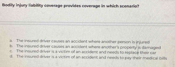 Bodily injury liability coverage provides coverage in which scenario?
a. The insured driver causes an accident where another person is injured
b. The insured driver causes an accident where another's property is damaged
c. The insured driver is a victim of an accident and needs to replace their car
d. The insured driver is a victim of an accident and needs to pay their medical bills