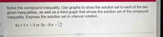 Solve the compound inequality. Use graphs to show the solution set to each of the two 
given inequalities, as well as a third graph that shows the solution set of the compound 
inequality. Express the solution set in interval notation.
4x+1 or 3x-8≥ -□