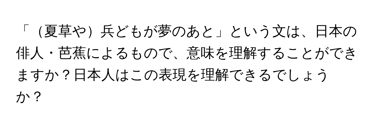 「夏草や兵どもが夢のあと」という文は、日本の俳人・芭蕉によるもので、意味を理解することができますか？日本人はこの表現を理解できるでしょうか？