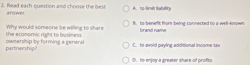 Read each question and choose the best A. to limit liability
answer.
B. to beneflt from being connected to a well-known
Why would someone be willing to share brand name
the economic right to business
ownership by forming a general
C. to avoid paying additional income tax
partnership?
D. to enjoy a greater share of profits