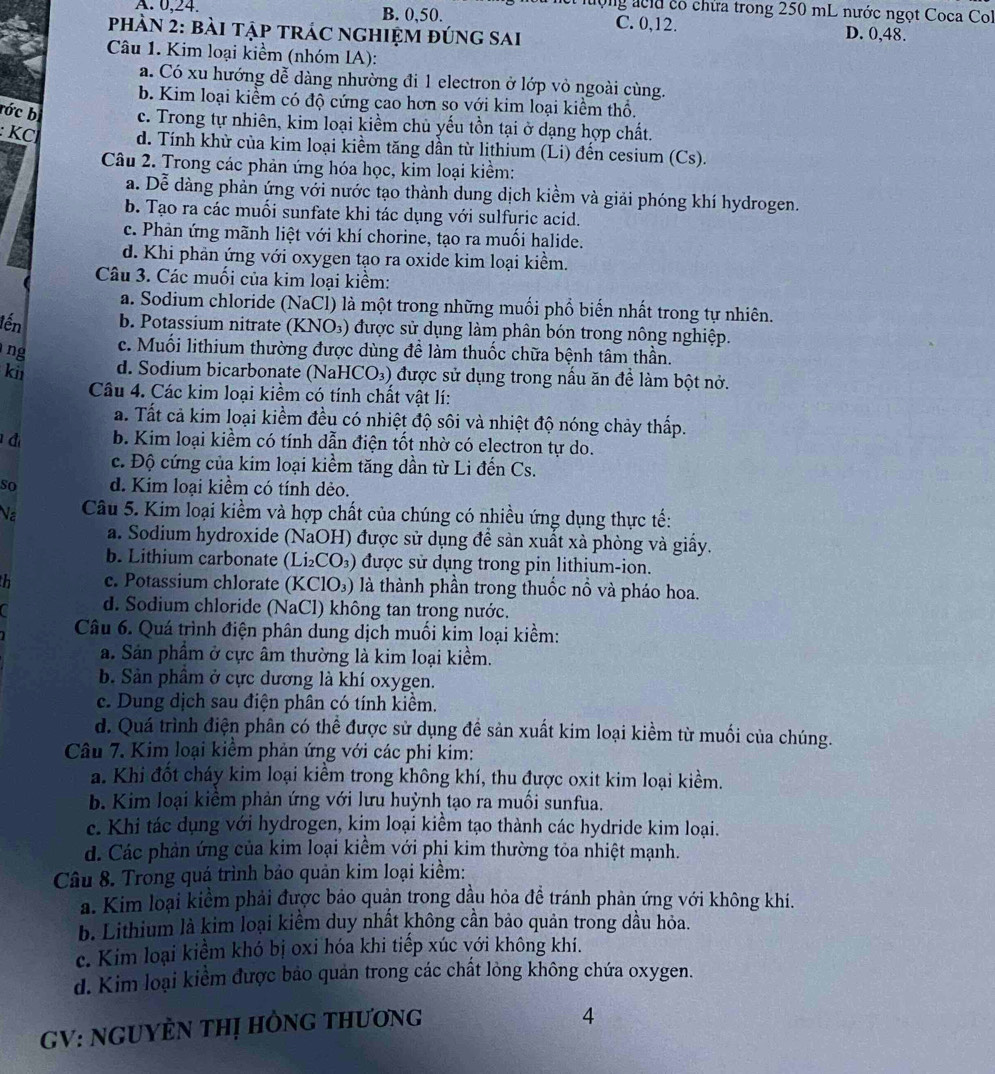 ừ lượng ácủa có chừa trong 250 mL nước ngọt Coca Col
A. 0,24. B. 0,50. C. 0,12. D. 0,48.
phÀN 2: bài tập trÁC ngHIệm đúng sai
Câu 1. Kim loại kiềm (nhóm IA):
a. Có xu hướng dễ dàng nhường đi 1 electron ở lớp vỏ ngoài cùng.
b. Kim loại kiểm có độ cứng cao hơn so với kim loại kiểm thổ.
rớc bị c. Trong tự nhiên, kim loại kiềm chủ yếu tồn tại ở dạng hợp chất.
: KCl d. Tính khừ của kim loại kiềm tăng dần từ lithium (Li) đến cesium (Cs).
Câu 2. Trong các phản ứng hóa học, kim loại kiểm:
a. Dễ dàng phản ứng với nước tạo thành dung dịch kiềm và giải phóng khí hydrogen.
b. Tạo ra các muối sunfate khi tác dụng với sulfuric acid.
c. Phản ứng mãnh liệt với khí chorine, tạo ra muối halide.
d. Khi phản ứng với oxygen tạo ra oxide kim loại kiểm.
Câu 3. Các muối của kim loại kiểm:
a. Sodium chloride (NaCl) là một trong những muối phổ biến nhất trong tự nhiên.
lến b. Potassium nitrate (KNO₃) được sử dụng làm phân bón trong nông nghiệp.
ng
c. Muối lithium thường được dùng đề làm thuốc chữa bệnh tâm thần.
ki d. Sodium bicarbonate (NaHCO₃) được sử dụng trong nấu ăn để làm bột nở.
Câu 4. Các kim loại kiềm có tính chất vật lí:
a. Tất cả kim loại kiểm đều có nhiệt độ sôi và nhiệt độ nóng chảy thấp.
đ b. Kim loại kiềm có tính dẫn điện tốt nhờ có electron tự do.
c. Độ cứng của kim loại kiểm tăng dần từ Li đến Cs.
so d. Kim loại kiểm có tính dẻo.
Na  Câu 5. Kim loại kiểm và hợp chất của chúng có nhiều ứng dụng thực tế:
a. Sodium hydroxide (NaOH) được sử dụng đề sản xuất xà phòng và giấy.
b. Lithium carbonate (Li₂CO₃) được sử dụng trong pin lithium-ion.
h c. Potassium chlorate (KClO₃) là thành phần trong thuốc nổ và pháo hoa.
d. Sodium chloride (NaCl) không tan trong nước.
Câu 6. Quá trình điện phân dung dịch muối kim loại kiểm:
a. Sản phẩm ở cực âm thường là kim loại kiểm.
b. Sản phẩm ở cực dương là khí oxygen.
c. Dung dịch sau điện phân có tính kiểm.
d. Quá trình điện phân có thể được sử dụng đề sản xuất kim loại kiềm từ muối của chúng.
Câu 7. Kim loại kiểm phản ứng với các phi kỉm:
a. Khi đốt cháy kim loại kiểm trong không khí, thu được oxit kim loại kiềm.
b. Kim loại kiêm phản ứng với lưu huỳnh tạo ra muối sunfua.
c. Khi tác dụng với hydrogen, kim loại kiềm tạo thành các hydride kim loại.
d. Các phần ứng của kim loại kiểm với phi kim thường tỏa nhiệt mạnh.
Câu 8. Trong quá trình bảo quản kim loại kiềm:
a. Kim loại kiểm phải được bảo quản trong dầu hỏa đề tránh phản ứng với không khí.
b. Lithium là kim loại kiểm duy nhất không cần bảo quản trong dầu hỏa.
c. Kim loại kiểm khó bị oxi hóa khi tiếp xúc với không khi.
d. Kim loại kiểm được bảo quản trong các chất lòng không chứa oxygen.
GV: NGUYÈN THị HÒNG tHươNG
4