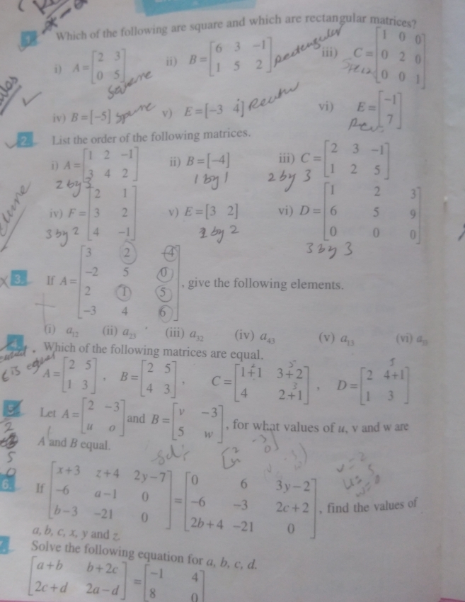 Which of the following are square and which are rectangular matrices?
i) A=beginbmatrix 2&3 0&5endbmatrix ii) B=beginbmatrix 6&3&-1 1&5&2endbmatrix iii) .::;
iv) B=[-5] v) E=[-34] vi) E=beginbmatrix -1 7endbmatrix
2 List the order of the following matrices.
i) A=beginbmatrix 1&2&-1 3&4&2endbmatrix ii) B=[-4] iii) C=beginbmatrix 2&3&-1 1&2&5endbmatrix
iv) v) E=[32] vi) D=beginbmatrix 1&2&3 6&5&9 0&0&0endbmatrix
3. If A=beginbmatrix 3&2&4 -2&5&0 2&(0&5 -3&4&6endbmatrix , give the following elements.
(i) a_12 (ii) a_23 (iii) a_32 (iv) a_43 (v) a_13 (vi) a_13
Which of the following matrices are equal.
  
+-[f ]· ,-[]. -[  . ,-f ∵]
Let A=beginbmatrix 2&-3 u&oendbmatrix and B=beginbmatrix v&-3 5&wendbmatrix , for what values of u, v and w are
A and B equal.
5
6. If beginbmatrix x+3&z+4&2y-7 -6&a-1&0 b-3&-21&0endbmatrix =beginbmatrix 0&6&3y-2 -6&-3&2c+2 2b+4&-21&0endbmatrix , find the values of
a, b, c, x, y and z.
Solve the following equation for a, b, c, d.
beginbmatrix a+b&b+2c 2c+d&2a-dendbmatrix =beginbmatrix -1&4 8&0endbmatrix