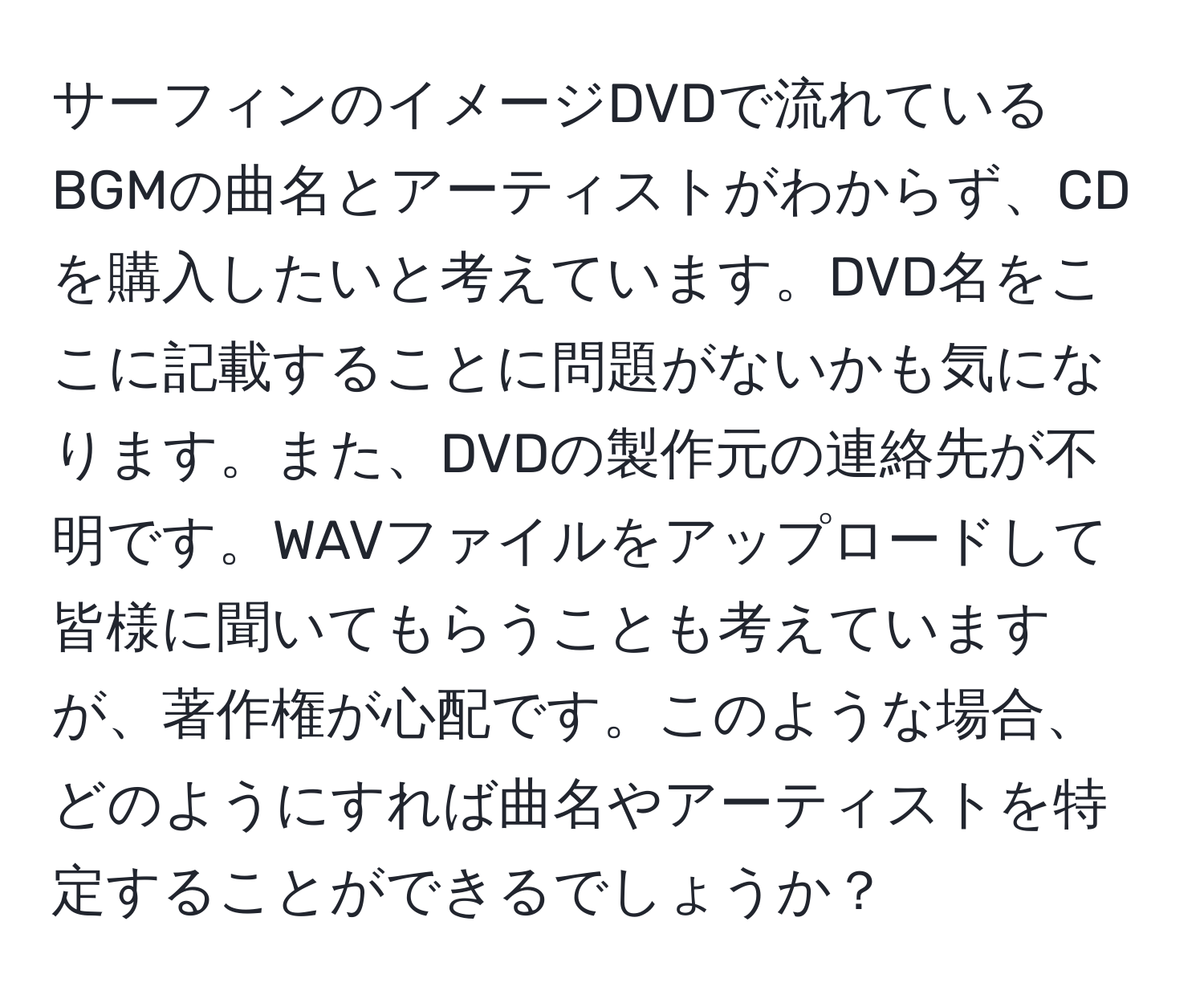 サーフィンのイメージDVDで流れているBGMの曲名とアーティストがわからず、CDを購入したいと考えています。DVD名をここに記載することに問題がないかも気になります。また、DVDの製作元の連絡先が不明です。WAVファイルをアップロードして皆様に聞いてもらうことも考えていますが、著作権が心配です。このような場合、どのようにすれば曲名やアーティストを特定することができるでしょうか？