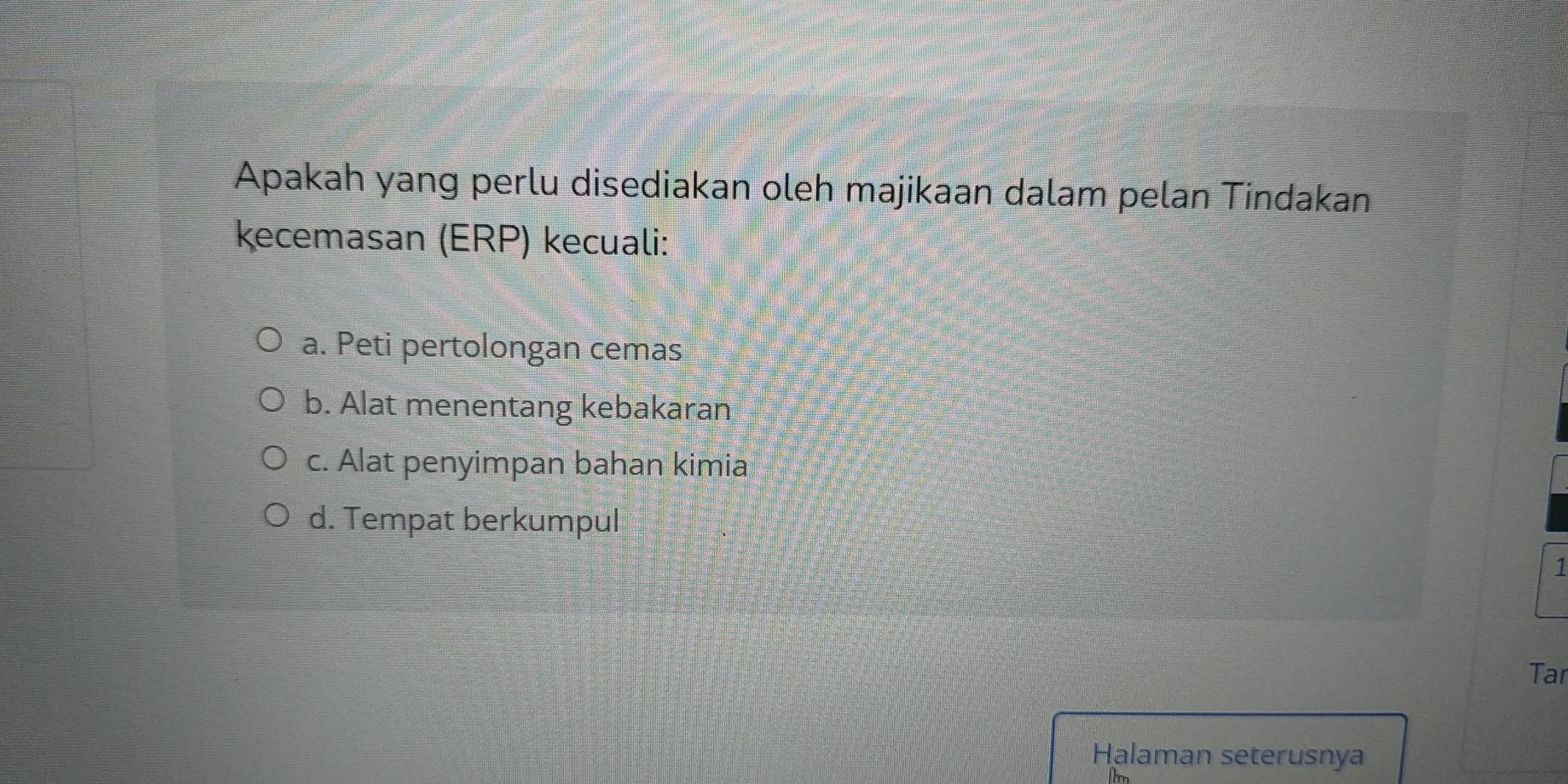 Apakah yang perlu disediakan oleh majikaan dalam pelan Tindakan
kecemasan (ERP) kecuali:
a. Peti pertolongan cemas
b. Alat menentang kebakaran
c. Alat penyimpan bahan kimia
d. Tempat berkumpul
1
Tar
Halaman seterusnya