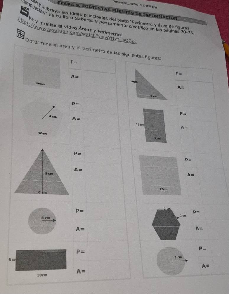 Screenshot_20250210-101128.png 
ETAPA 5. DISTINTAS FUENTES de InfORMACIón 
Lee y subraya las Ideas principales del texto "Perímetro y área de figuras 
compuestas" de tu libro Saberes y pensamiento científico en las páginas 70-75 
Ve y analiza el video Áreas y Perímetros 
https://www.voutube.com/watch?v=wYNvY bOGdd 
Determina el área y el perímetro de las siguientes figuras:
P=
A=
P=
A=
10cre
P=
P=
4 cm A=
A=
10cm
P=
P=
A=
A=
P=
P=
8 cm
A=
A=
P=
P=
6 cr 5 cm
A=
10cm A=