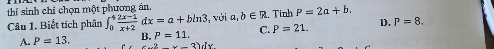 thí sinh chỉ chọn một phương án.
Câu 1. Biết tích phân ∈t _0^(4frac 2x-1)x+2dx=a+bln 3 , với a,b∈ R. Tính P=2a+b.
D. P=8.
C. P=21.
A. P=13.
B. P=11.
(x^2-x-3)dx