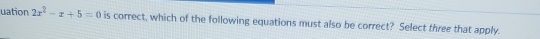 uation 2x^2-x+5=0 is correct, which of the following equations must also be correct? Select three that apply.