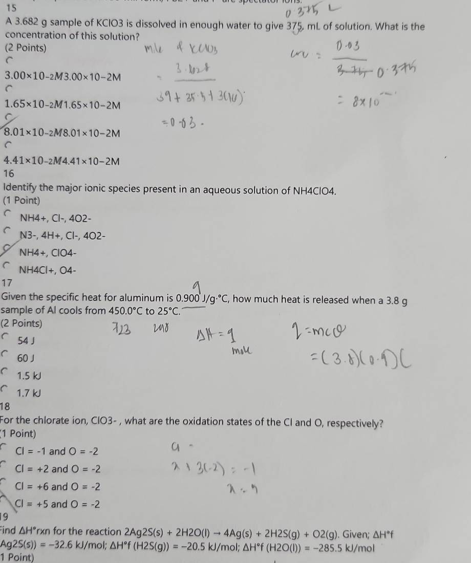 A 3.682 g sample of KClO3 is dissolved in enough water to give 375 mL of solution. What is the
concentration of this solution?
(2 Points)
C
3. 00* 10-2M3.00* 10-2M
C
1. 65* 10-2M1.65* 10-2M
8.01* 10-2M8.01* 10-2M
C
4. 41* 10-2M4.41* 10-2M
16
ldentify the major ionic species present in an aqueous solution of NH4ClO4.
(1 Point)
NH4 +, Cl-, 4O2-
N3 -, 4H+, Cl-, 4O2-
NH4+, ClO4-
NH4Cl+, O4-
17
Given the specific heat for aluminum is 0.900'J/g.^circ C , how much heat is released when a 3.8 g
sample of Al cools from 450.0°C to 25°C. 
(2 Points)
54 J
60 J
1.5 kJ
1.7 kJ
18
For the chlorate ion, CIO3- , what are the oxidation states of the Cl and O, respectively?
(1 Point)
CI=-1 and O=-2
CI=+2 and O=-2
CI=+6 and O=-2
CI=+5 and O=-2
19
Find △ H° rxn for the reaction 2Ag2S(s)+2H2O(l)to 4Ag(s)+2H2S(g)+O2(g). Given; △ H°f
Ag2S(s))=-32.6kJ mol; △ H°f(H2S(g))=-20.5kJ/mol; △ H°f(H2O(l))=-285.5kJ/mol
1 Point)