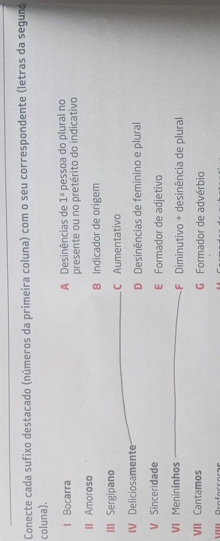 Conecte cada sufixo destacado (números da primeira coluna) com o seu correspondente (letras da segund
coluna).
I Bocarra A Desinências de 1^a pessoa do plural no
presente ou no pretérito do indicativo
II Amoroso
B Indicador de origem
III Sergipano
C Aumentativo
IV Deliciosamente
D Desinências de feminino e plural
V Sinceridade
€ Formador de adjetivo
VI Menininhos F Diminutivo + desinência de plural
VII Cantamos G Formador de advérbio