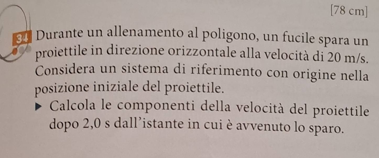 [78 cm]
34 Durante un allenamento al poligono, un fucile spara un 
proiettile in direzione orizzontale alla velocità di 20 m/s. 
Considera un sistema di riferimento con origine nella 
posizione iniziale del proiettile. 
Calcola le componenti della velocità del proiettile 
dopo 2,0 s dall’istante in cui è avvenuto lo sparo.