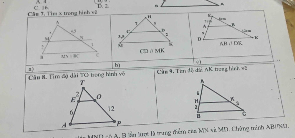 A. 4 .
C. 16. D. 2. s A
Câu 7. Tìm x trong hình vẽ
H 
A
7 x
D
x 4.5 C 
M N 3,5 2
2
1 M
K
CDparallel MK
B MNparallel BC c
c)
a)
b)
Câu 8. Tìm độ dài TO trong hình vẽ  Câu 9. Tìm độ dài AK trong hình vẽ
*  MND có A, B lần lượt là trung điểm của MN và MD. Chứng minh AB//ND.