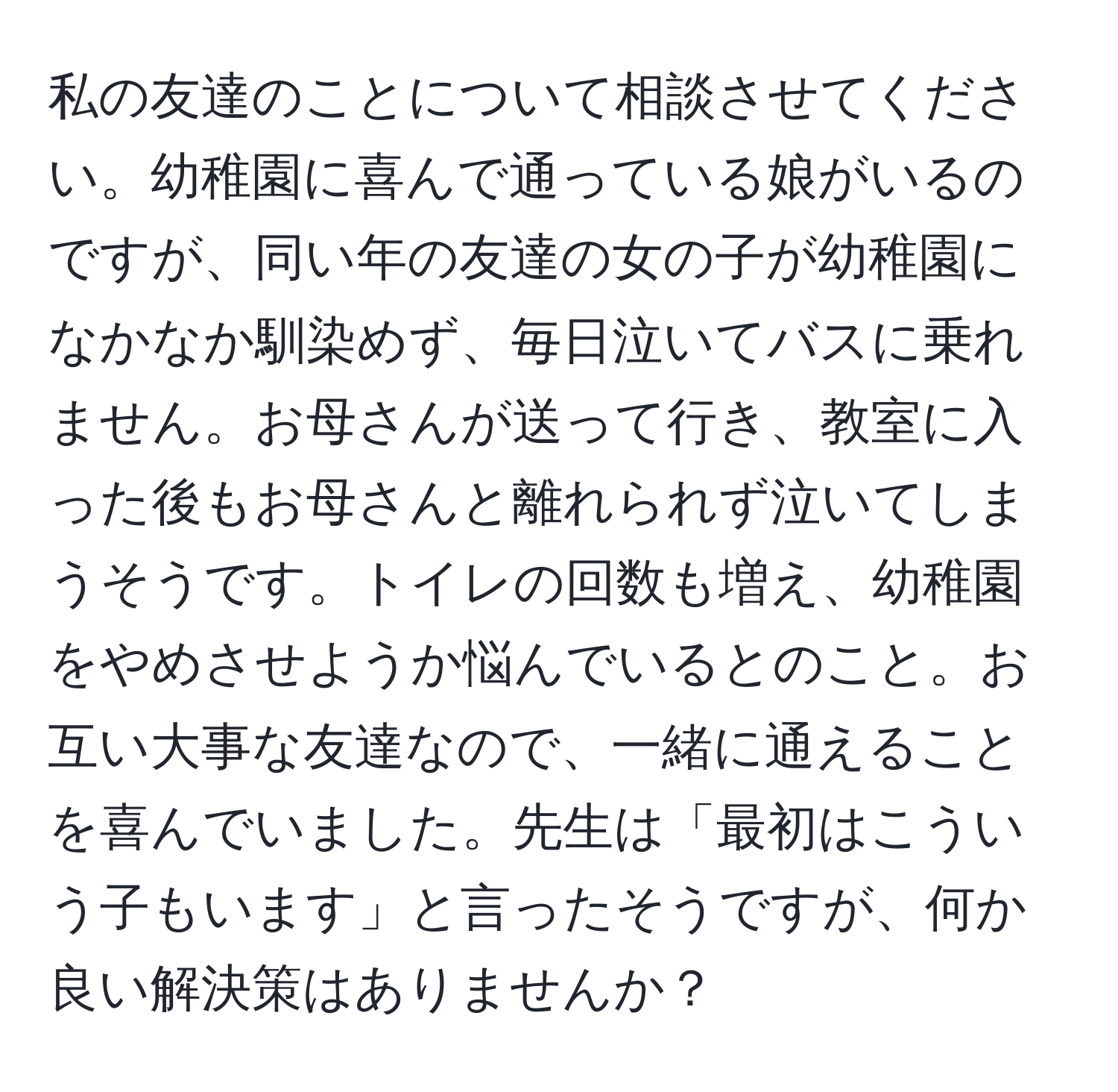 私の友達のことについて相談させてください。幼稚園に喜んで通っている娘がいるのですが、同い年の友達の女の子が幼稚園になかなか馴染めず、毎日泣いてバスに乗れません。お母さんが送って行き、教室に入った後もお母さんと離れられず泣いてしまうそうです。トイレの回数も増え、幼稚園をやめさせようか悩んでいるとのこと。お互い大事な友達なので、一緒に通えることを喜んでいました。先生は「最初はこういう子もいます」と言ったそうですが、何か良い解決策はありませんか？