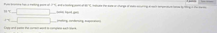 Sose Amaser 
Pure bromine has a melting point of -7°C , and a boiling point of 60°C Indicate the state or change of state occurring at each temperature below by filling in the blanks: 
^
55°C _ _(solid, liquid, gas).
-7°C _ x_1+x_2+·s +x_n
□ _(melting, condensing, evaporation). 
Copy and paste the correct word to complete each blank.