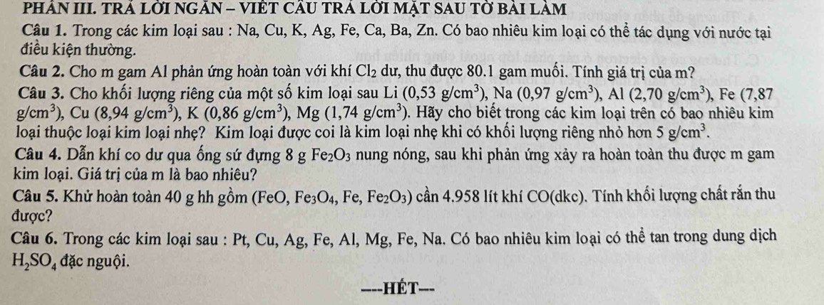 PHÂN III. TRÁ LỜI NGÃN - VIÊT CÁU TRA LỜI MẠT SAU TỜ BẢI LAM
Câu 1. Trong các kim loại sau : Na, Cu, K, Ag, Fe, Ca, Ba, Zn. Có bao nhiêu kim loại có thể tác dụng với nước tại
điều kiện thường.
Câu 2. Cho m gam Al phản ứng hoàn toàn với khí Cl_2 dư, thu được 80.1 gam muối. Tính giá trị của m?
Câu 3. Cho khối lượng riêng của một số kim loại sau Li (0,53g/cm^3), ),Na(0,97g/cm^3),Al(2,70g/cm^3) , Fe (7,87
g/cm^3), Cu(8,94g/cm^3),K(0,86g/cm^3),Mg(1,74g/cm^3) 0. Hãy cho biết trong các kim loại trên có bao nhiêu kim
loại thuộc loại kim loại nhẹ? Kim loại được coi là kim loại nhẹ khi có khối lượng riêng nhỏ hơn 5g/cm^3.
Câu 4. Dẫn khí co dư qua ống sứ đựng 8 g Fe_2O_3 nung nóng, sau khi phản ứng xảy ra hoàn toàn thu được m gam
kim loại. Giá trị của m là bao nhiêu?
Câu 5. Khử hoàn toàn 40 g hh gồm (Fe 0. Fe_3O_4,Fe,Fe_2O_3) cần 4.958 lít khí CO(dkc) ). Tính khối lượng chất rắn thu
được?
Câu 6. Trong các kim loại sau : a Pt,Cu Ag, Fe, Al, Mg, Fe, Na. Có bao nhiêu kim loại có thể tan trong dung dịch
H_2SO_4 đặc nguội.
----]  Hết