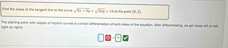 Find the slope of the tangent line to the curve sqrt(9x+5y)+sqrt(3xy)=14 at the point (6,2). 
The starting point with slopes of implicit curves is correct differentation of both sides of the equation. After differentiating, we get (keep left on left, 
right on right): 
① = 0