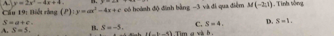 A. y=2x^2-4x+4. B. y=2x
Cầu 19: Biết rằng (P): y=ax^2-4x+c có hoành độ đỉnh bằng -3 và đi qua điểm M(-2;1) Tính tổng
S=a+c.
A. S=5.
B. S=-5. C. S=4. D. S=1.
I(-1^.-5) Tìm a và b.