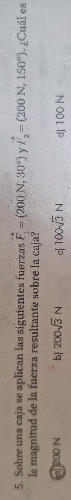 Sobre una caja se aplican las siguientes fuerzas vector F_1=(200N,30°) y vector F_2=(200N,150°) ¿Cuál es
la magnitud de la fuerza resultante sobre la caja?
a] 200 N b 200sqrt(3)N 100sqrt(3)N
c) d) 100 N