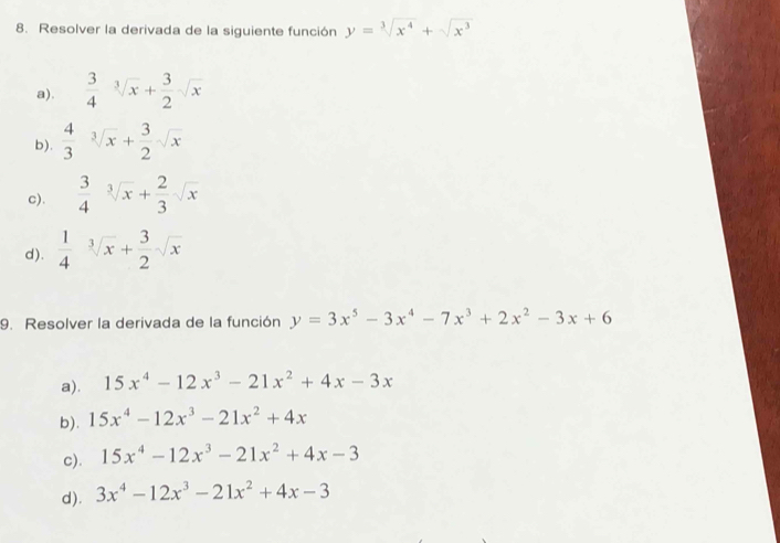 Resolver la derivada de la siguiente función y=sqrt[3](x^4)+sqrt(x^3)
a).  3/4 sqrt[3](x)+ 3/2 sqrt(x)
b).  4/3 sqrt[3](x)+ 3/2 sqrt(x)
c).  3/4 sqrt[3](x)+ 2/3 sqrt(x)
d).  1/4 sqrt[3](x)+ 3/2 sqrt(x)
9. Resolver la derivada de la función y=3x^5-3x^4-7x^3+2x^2-3x+6
a). 15x^4-12x^3-21x^2+4x-3x
b). 15x^4-12x^3-21x^2+4x
c). 15x^4-12x^3-21x^2+4x-3
d). 3x^4-12x^3-21x^2+4x-3