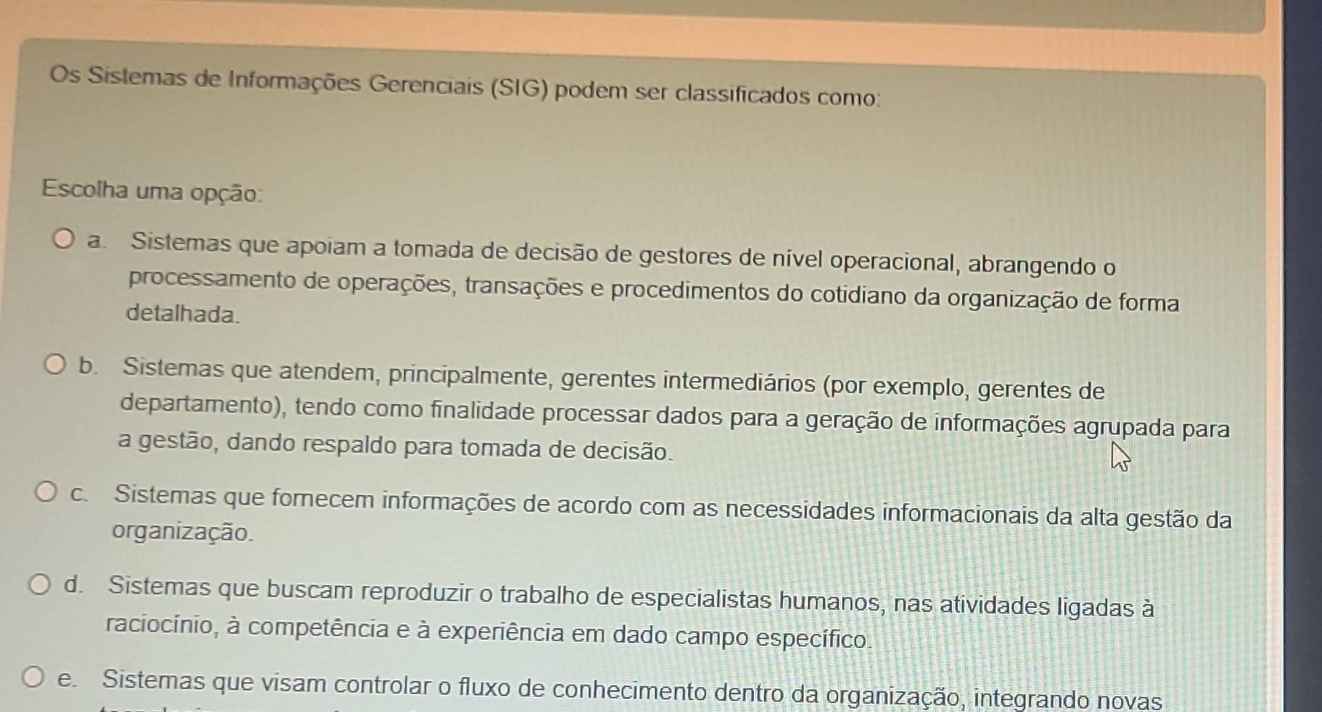 Os Sistemas de Informações Gerenciais (SIG) podem ser classificados como:
Escolha uma opção:
a. Sistemas que apoiam a tomada de decisão de gestores de nível operacional, abrangendo o
processamento de operações, transações e procedimentos do cotidiano da organização de forma
detalhada.
b. Sistemas que atendem, principalmente, gerentes intermediários (por exemplo, gerentes de
departamento), tendo como finalidade processar dados para a geração de informações agrupada para
a gestão, dando respaldo para tomada de decisão.
c. Sistemas que fornecem informações de acordo com as necessidades informacionais da alta gestão da
organização.
d. Sistemas que buscam reproduzir o trabalho de especialistas humanos, nas atividades ligadas à
raciocínio, à competência e à experiência em dado campo específico.
e Sistemas que visam controlar o fluxo de conhecimento dentro da organização, integrando novas