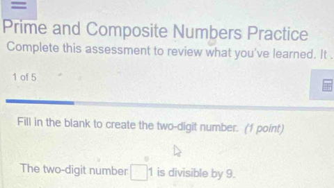 = 
Prime and Composite Numbers Practice 
Complete this assessment to review what you've learned. It . 
1 of 5 
Fill in the blank to create the two-digit number. (1 point) 
The two-digit number □ 1 is divisible by 9.