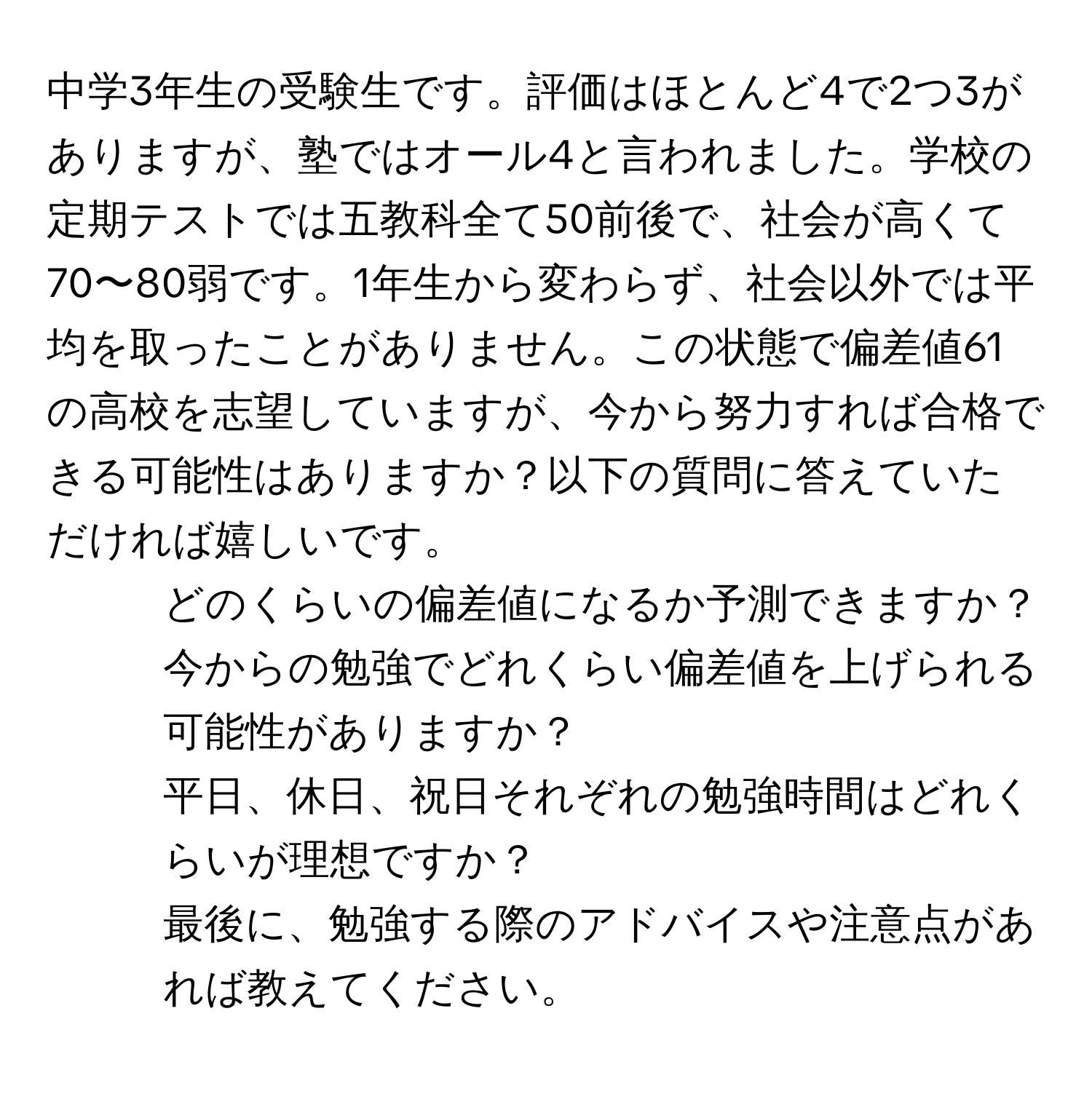 中学3年生の受験生です。評価はほとんど4で2つ3がありますが、塾ではオール4と言われました。学校の定期テストでは五教科全て50前後で、社会が高くて70〜80弱です。1年生から変わらず、社会以外では平均を取ったことがありません。この状態で偏差値61の高校を志望していますが、今から努力すれば合格できる可能性はありますか？以下の質問に答えていただければ嬉しいです。  
1. どのくらいの偏差値になるか予測できますか？  
2. 今からの勉強でどれくらい偏差値を上げられる可能性がありますか？  
3. 平日、休日、祝日それぞれの勉強時間はどれくらいが理想ですか？  
最後に、勉強する際のアドバイスや注意点があれば教えてください。