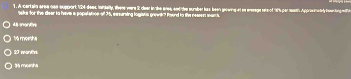 A certain area can support 124 deer. Initially, there were 2 deer in the area, and the number has been growing at an average rate of 10% per month. Approximately how long will i
take for the deer to have a population of 76, assuming logistic growth? Round to the nearest month.
46 months
16 months
27 months
36 months