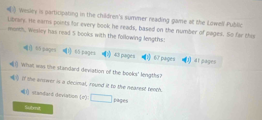 Wesley is participating in the children's summer reading game at the Lowell Public 
Library. He earns points for every book he reads, based on the number of pages. So far this 
month. Wesley has read 5 books with the following lengths:
65 pages 65 pages 43 pages 67 pages 41 pages 
What was the standard deviation of the books' lengths? 
If the answer is a decimal, round it to the nearest tenth. 
standard deviation (σ): pages 
Submit