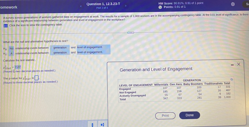 omework Question 1, 12.3.23-T HW Score; 90.91%, 0.91 of 1 point
S
Part 3 of 4 # Points: 0.91 of 1
A survey across generations of workers gathered data on engagement at work. The results for a sample of 1,000 workers are in the accompanying contingency table. At the 0.01 level of significance, is there
evidence of a significant relationship between generation and level of engagement in the workplace?
Click the icon to view the contingency table.
What are the null and alternative hypotheses to test?
No relationship exists between generation and level of engagement.
relationship exists between generation and level of engagement.
Caliculiate the test statistic.
×
x_(STAT)^2=7.27
(Round t two decimal places as needed.) Generation and Level of Engagement
The p -value for x_(STAT)^2is□
(Round to three decimal places as needed.)
Print Done