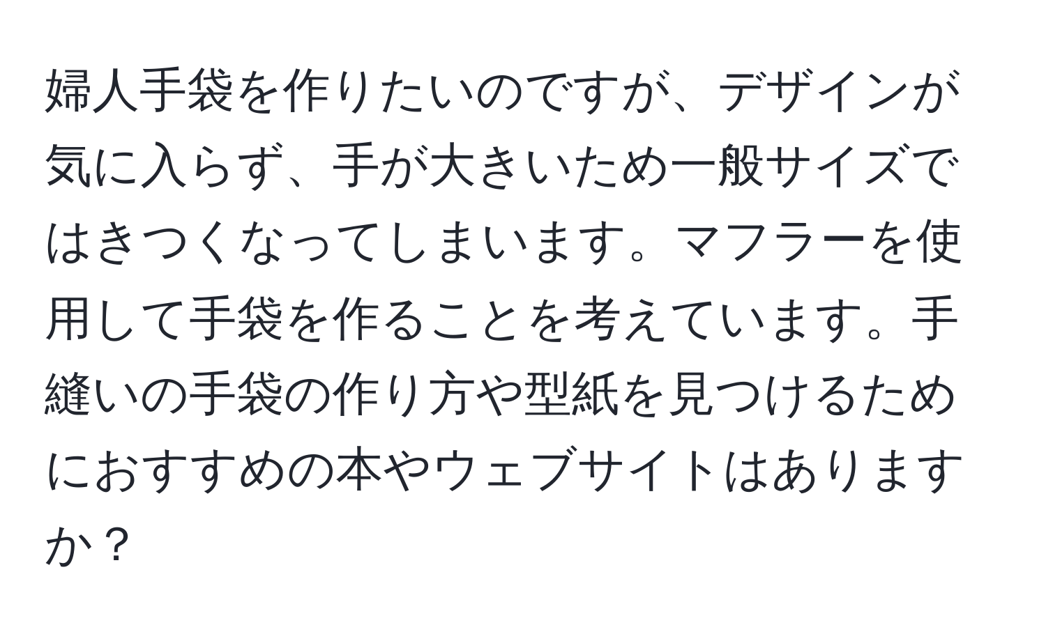 婦人手袋を作りたいのですが、デザインが気に入らず、手が大きいため一般サイズではきつくなってしまいます。マフラーを使用して手袋を作ることを考えています。手縫いの手袋の作り方や型紙を見つけるためにおすすめの本やウェブサイトはありますか？