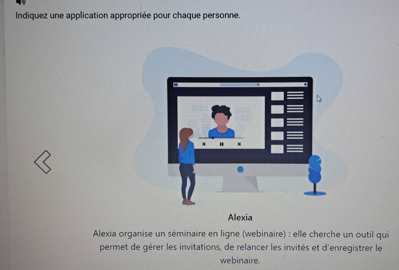 Indiquez une application appropriée pour chaque personne. 
Alexia 
Alexia organise un séminaire en ligne (webinaire) : elle cherche un outil qui 
permet de gérer les invitations, de relancer les invités et d'enregistrer le 
webinaire.