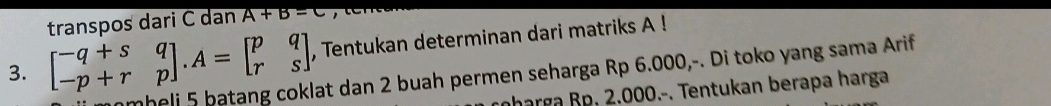 transpos dari C dan A+B=C
3. beginbmatrix -q+s&q -p+r&pendbmatrix. A=beginbmatrix p&q r&sendbmatrix , Tentukan determinan dari matriks A! 
nmheli 5 batang coklat dan 2 buah permen seharga Rp 6.000,-. Di toko yang sama Arif 
charga Bp. 2.000.-. Tentukan berapa harga