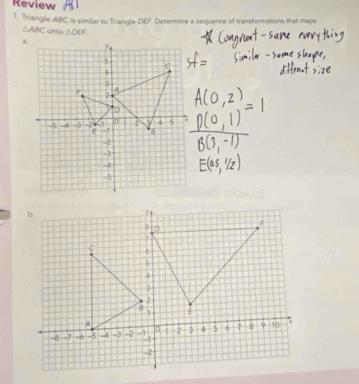 Review 
1. Triangle ABC is similar to Triangle DEF. Determine a sequence of transformations that maps
△ ABC anto △ DEF.