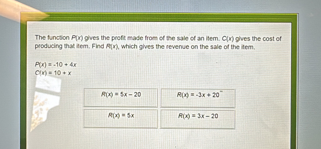 The function P(x) gives the profit made from of the sale of an item. C(x) gives the cost of
producing that item. Find R(x) , which gives the revenue on the sale of the item.
P(x)=-10+4x
C(x)=10+x
R(x)=5x-20
R(x)=-3x+20^-
R(x)=5x
R(x)=3x-20