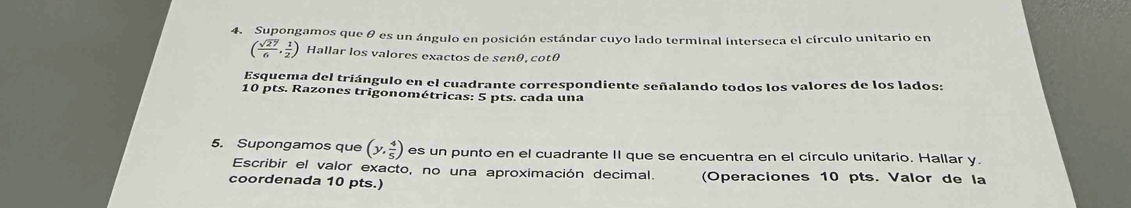 Supongamos que θ es un ángulo en posición estándar cuyo lado terminal interseca el círculo unitario en
( sqrt(27)/6 , 1/2 ) Hallar los valores exactos de senθ, cotθ
Esquema del triángulo en el cuadrante correspondiente señalando todos los valores de los lados: 
10 pts. Razones trigonométricas: 5 pts. cada una 
5. Supongamos que (y, 4/5 ) es un punto en el cuadrante II que se encuentra en el círculo unitario. Hallar y. 
Escribir el valor exacto, no una aproximación decimal. 
coordenada 10 pts.) (Operaciones 10 pts. Valor de la