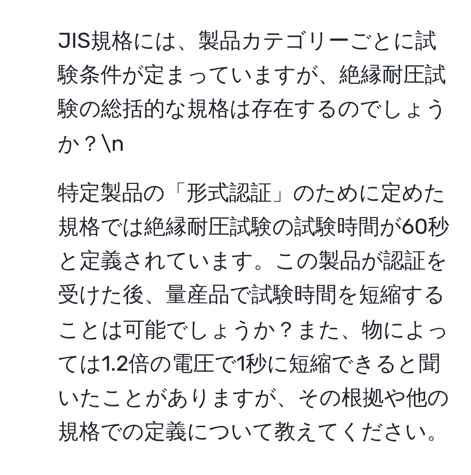 JIS規格には、製品カテゴリーごとに試験条件が定まっていますが、絶縁耐圧試験の総括的な規格は存在するのでしょうか？n
2. 特定製品の「形式認証」のために定めた規格では絶縁耐圧試験の試験時間が60秒と定義されています。この製品が認証を受けた後、量産品で試験時間を短縮することは可能でしょうか？また、物によっては1.2倍の電圧で1秒に短縮できると聞いたことがありますが、その根拠や他の規格での定義について教えてください。