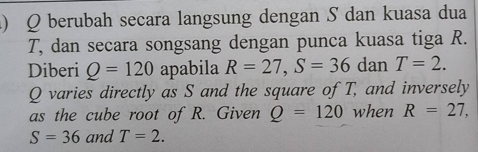 berubah secara langsung dengan S dan kuasa dua
T, dan secara songsang dengan punca kuasa tiga R. 
Diberi Q=120 apabila R=27, S=36 dan T=2.
Q varies directly as S and the square of T, and inversely 
as the cube root of R. Given Q=120 when R=27,
S=36 and T=2.