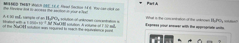 MISSED THIS? Watch [WE 14.4; Read Section 14.6. You can click on 
the Review link to access the section in your eText. What is the concentration of the unknown H_3PO_4 solution? 
A 4.90 mL sample of an H_3PO_4 solution of unknown concentration is 
titrated with a 1.050* 10^(-2)M NaOH solution. A volume of 7.32 mL Express your answer with the appropriate units. 
of the NaOH solution was required to reach the equivalence point. 
?