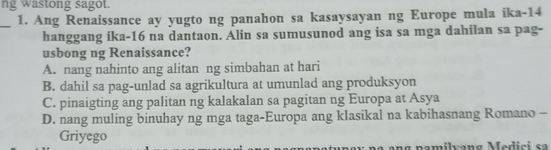 ng wastong sagot.
_1. Ang Renaissance ay yugto ng panahon sa kasaysayan ng Europe mula ika- 14
hanggang ika- 16 na dantaon. Alin sa sumusunod ang isa sa mga dahilan sa pag-
usbong ng Renaissance?
A. nang nahinto ang alitan ng simbahan at hari
B. dahil sa pag-unlad sa agrikultura at umunlad ang produksyon
C. pinaigting ang palitan ng kalakalan sa pagitan ng Europa at Asya
D. nang muling binuhay ng mga taga-Europa ang klasikal na kabihasnang Romano -
Griyego
ang namilvang Medici sa