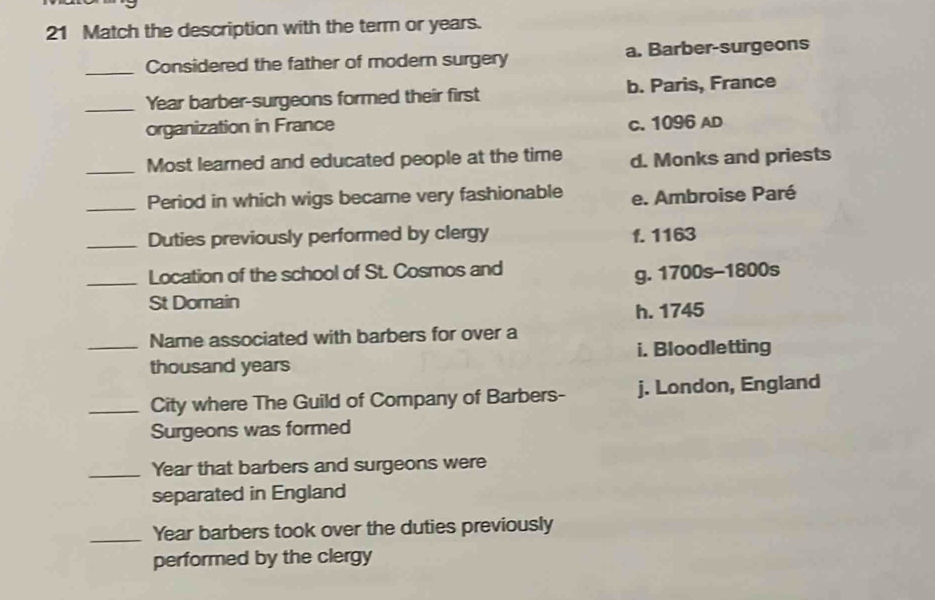 Match the description with the term or years.
_Considered the father of modern surgery a. Barber-surgeons
_Year barber-surgeons formed their first b. Paris, France
organization in France
c. 1096 AD
_Most learned and educated people at the time d. Monks and priests
_Period in which wigs becare very fashionable e. Ambroise Paré
_Duties previously performed by clergy f. 1163
_Location of the school of St. Cosmos and
g. 1700s -1800s
St Domain
h. 1745
_Name associated with barbers for over a
i. Bloodletting
thousand years
_City where The Guild of Company of Barbers- j. London, England
Surgeons was formed
_Year that barbers and surgeons were
separated in England
_Year barbers took over the duties previously
performed by the clergy