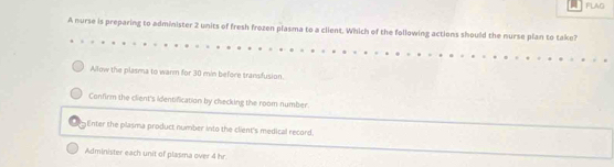 FLAG
A nurse is preparing to administer 2 units of fresh frozen plasma to a client. Which of the following actions should the nurse plan to take?
Allow the plasma to warm for 30 min before transfusion.
Confirm the client's identification by checking the room number.
Enter the plasma product number into the client's medical record,
Administer each unit of plasma over 4 hr.