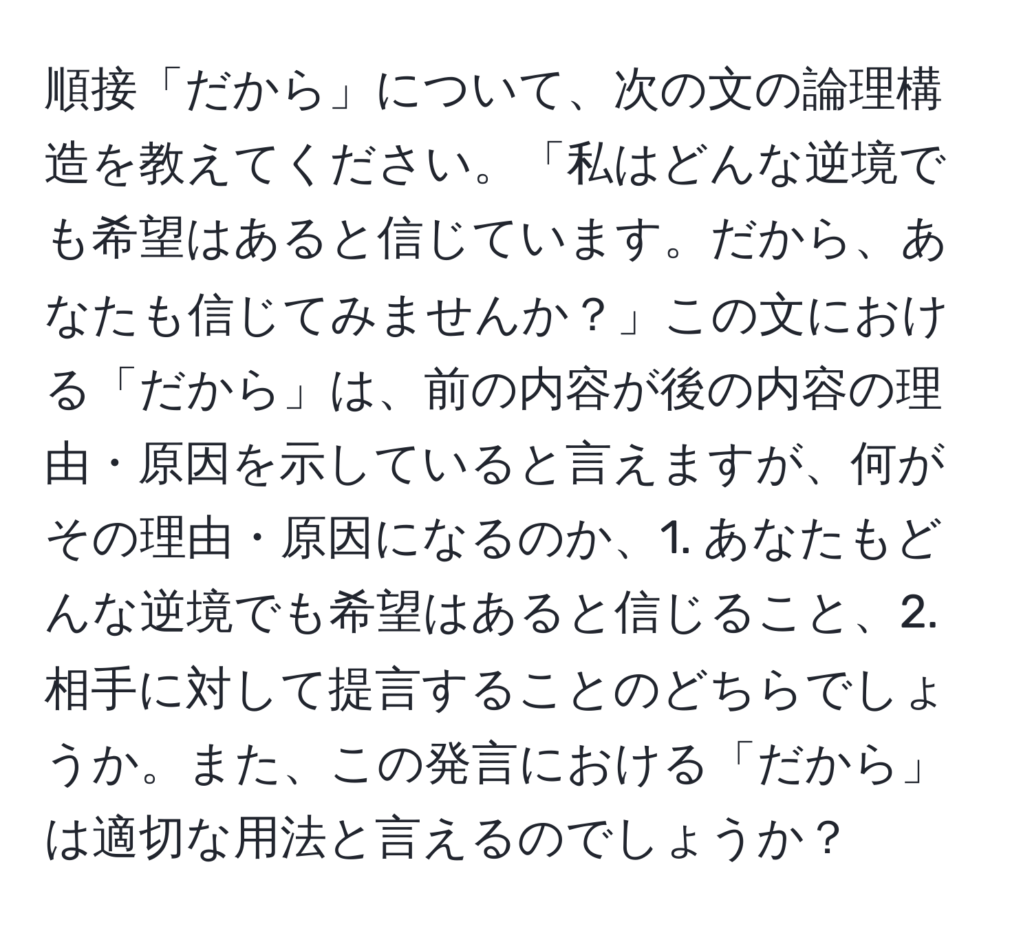 順接「だから」について、次の文の論理構造を教えてください。「私はどんな逆境でも希望はあると信じています。だから、あなたも信じてみませんか？」この文における「だから」は、前の内容が後の内容の理由・原因を示していると言えますが、何がその理由・原因になるのか、1. あなたもどんな逆境でも希望はあると信じること、2. 相手に対して提言することのどちらでしょうか。また、この発言における「だから」は適切な用法と言えるのでしょうか？