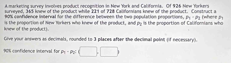 A marketing survey involves product recognition in New York and California. Of 926 New Yorkers 
surveyed, 365 knew of the product while 221 of 728 Californians knew of the product. Construct a
90% confidence interval for the difference between the two population proportions, p_1· p_2 (where P_1
is the proportion of New Yorkers who knew of the product, and P_2 is the proportion of Californians who 
knew of the product). 
Give your answers as decimals, rounded to 3 places after the decimal point (if necessary).
90% confidence interval for p_1-p_2:(□ ,□ )