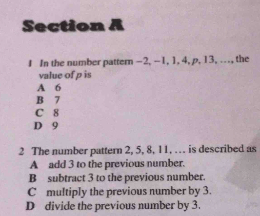 In the number pattern -2, -1, 1, 4, p, 13, ..., the
value of p is
A 6
B 7
C 8
D 9
2 The number pattern 2, 5, 8, 11, … is described as
A add 3 to the previous number.
B subtract 3 to the previous number.
C multiply the previous number by 3.
D divide the previous number by 3.