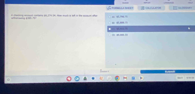 AUDsD PLAY LANGUAGE
sqrt(x) FORMULA SHEET frac -1+ * |0endarray  CALCULATOR GLOSSARY
withdrawing $385.79? A checking account contains $6.274.54. How much is left in the account after A1 $5,798.75
B1 $5,888.75
C $5.915 75
D) $6,660.33
Submit
Dec 9 6/T G