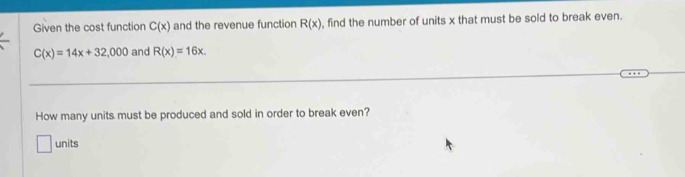 Given the cost function C(x) and the revenue function R(x) , find the number of units x that must be sold to break even.
C(x)=14x+32,000 and R(x)=16x. 
How many units must be produced and sold in order to break even? 
units