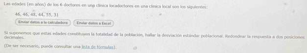 Las edades (en años) de los 6 doctores en una clínica locadoctores en una clínica local son los siguientes:
46, 46, 48, 44, 55, 31
Enviar datos a la calculadora Enviar datos a Excol 
decimales. Si suponemos que estas edades constituyen la totalidad de la población, hallar la desviación estándar poblacional. Redondear la respuesta a dos posiciones 
(De ser necesario, puede consultar una lista de fórmulas).