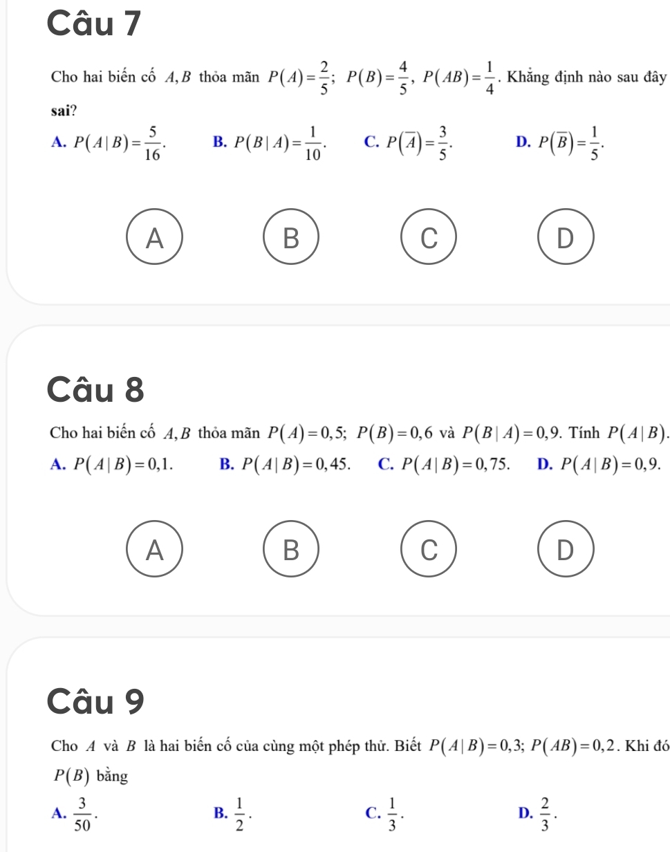 Cho hai biến cố A,B thỏa mãn P(A)= 2/5 ; P(B)= 4/5 , P(AB)= 1/4 . Khẳng định nào sau đây
sai?
A. P(A|B)= 5/16 . B. P(B|A)= 1/10 . C. P(overline A)= 3/5 . D. P(overline B)= 1/5 . 
A
B
C
D
Câu 8
Cho hai biến cố A, B thỏa mãn P(A)=0,5; P(B)=0,6 và P(B|A)=0,9. Tính P(A|B).
A. P(A|B)=0,1. B. P(A|B)=0,45. C. P(A|B)=0,75. D. P(A|B)=0,9. 
A
B
C
D
Câu 9
Cho A và B là hai biến cố của cùng một phép thử. Biết P(A|B)=0,3; P(AB)=0,2. Khi đó
P(B) bằng
A.  3/50 .  1/2 .  1/3 .  2/3 . 
B.
C.
D.