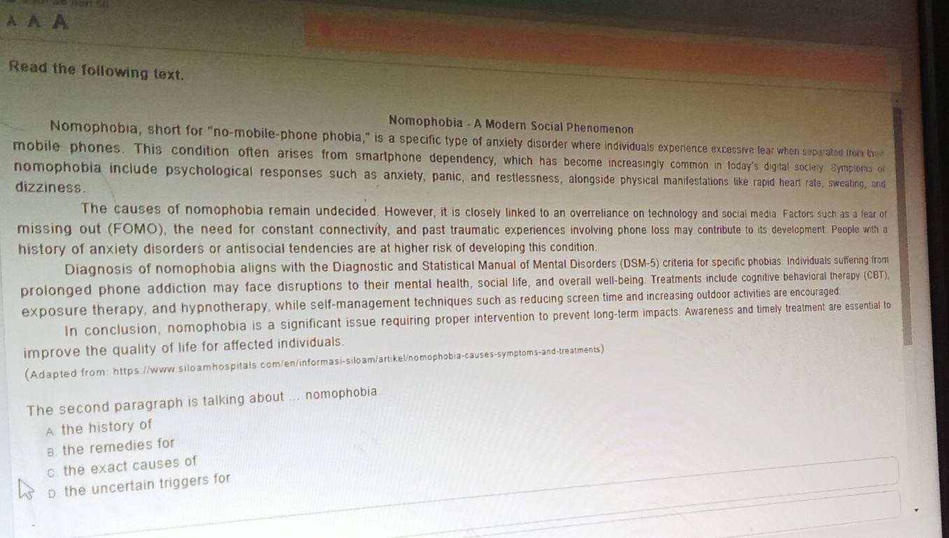 A A A
Read the following text.
Nomophobia - A Modern Social Phenomenon
Nomophobia, short for "no-mobile-phone phobia," is a specific type of anxiety disorder where individuals expenence excessive fear when separated from ther
mobile phones. This condition often arises from smartphone dependency, which has become increasingly common in today's digital sociery Symptoms ol
nomophobia include psychological responses such as anxiety, panic, and restlessness, alongside physical manifestations like rapid hearl rate, swealing, and
dizziness.
The causes of nomophobia remain undecided. However, it is closely linked to an overreliance on technology and social media. Factors such as a fear of
missing out (FOMO), the need for constant connectivity, and past traumatic experiences involving phone loss may contribute to its development. People with a
history of anxiety disorders or antisocial tendencies are at higher risk of developing this condition.
Diagnosis of nomophobia aligns with the Diagnostic and Statistical Manual of Mental Disorders (DSM-5) criteria for specific phobias. Individuals suffering from
prolonged phone addiction may face disruptions to their mental health, social life, and overall well-being. Treatments include cognitive behavioral therapy (CBT),
exposure therapy, and hypnotherapy, while self-management techniques such as reducing screen time and increasing outdoor activities are encouraged.
In conclusion, nomophobia is a significant issue requiring proper intervention to prevent long-term impacts. Awareness and timely treatment are essential to
improve the quality of life for affected individuals.
(Adapted from: https://www.siloamhospitals.com/en/informasi-siloam/art:kel/nomophobia-causes-symptoms-and-treatments)
The second paragraph is talking about ... nomophobia.
A. the history of
B. the remedies for
c. the exact causes of
D. the uncertain triggers for